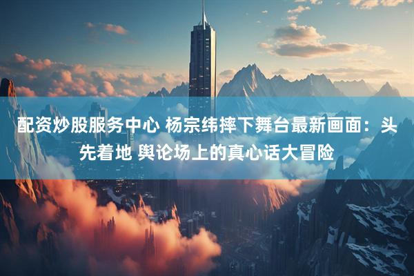 配资炒股服务中心 杨宗纬摔下舞台最新画面：头先着地 舆论场上的真心话大冒险