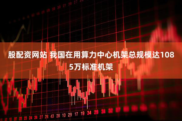 股配资网站 我国在用算力中心机架总规模达1085万标准机架