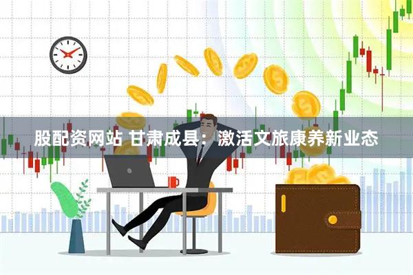 股配资网站 甘肃成县：激活文旅康养新业态