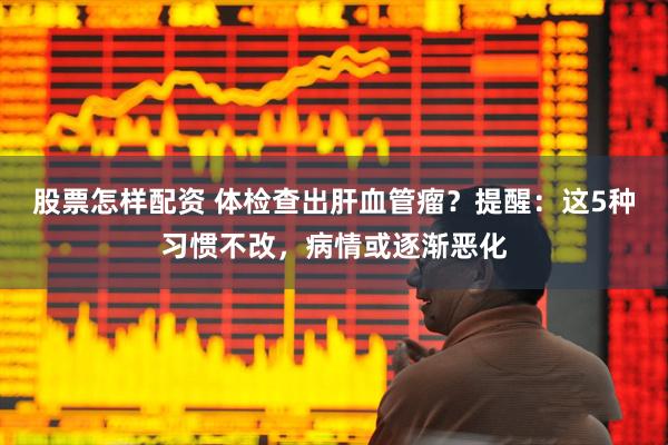 股票怎样配资 体检查出肝血管瘤？提醒：这5种习惯不改，病情或逐渐恶化