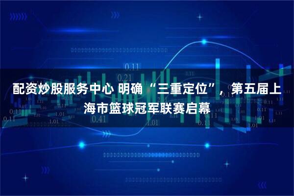 配资炒股服务中心 明确 “三重定位”，第五届上海市篮球冠军联赛启幕