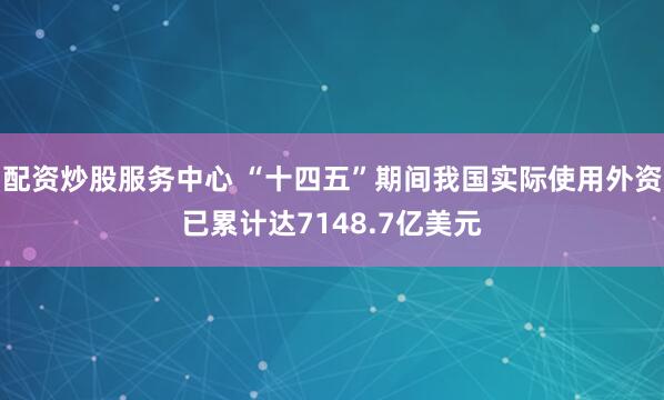 配资炒股服务中心 “十四五”期间我国实际使用外资已累计达7148.7亿美元