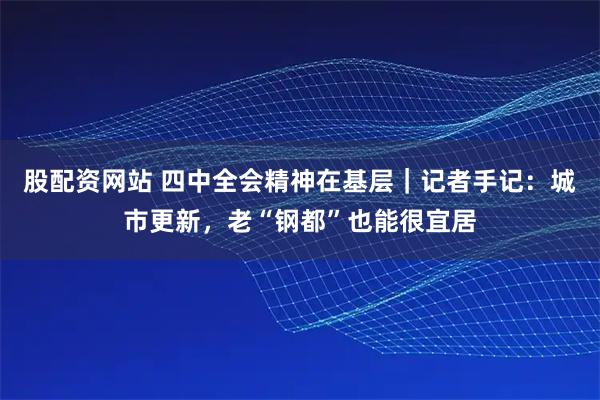 股配资网站 四中全会精神在基层｜记者手记：城市更新，老“钢都”也能很宜居