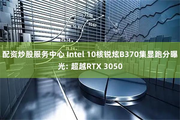 配资炒股服务中心 Intel 10核锐炫B370集显跑分曝光: 超越RTX 3050
