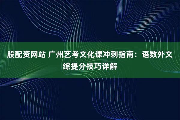 股配资网站 广州艺考文化课冲刺指南：语数外文综提分技巧详解