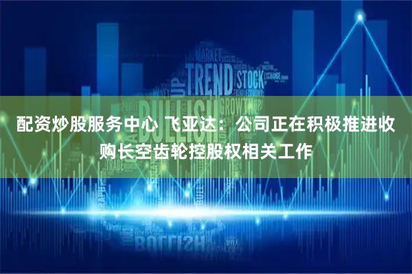 配资炒股服务中心 飞亚达：公司正在积极推进收购长空齿轮控股权相关工作