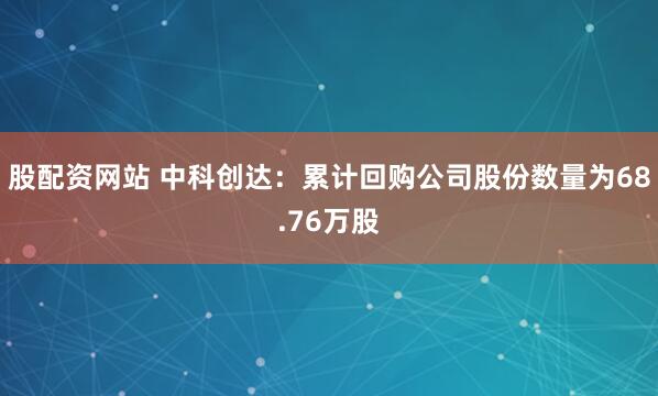 股配资网站 中科创达：累计回购公司股份数量为68.76万股
