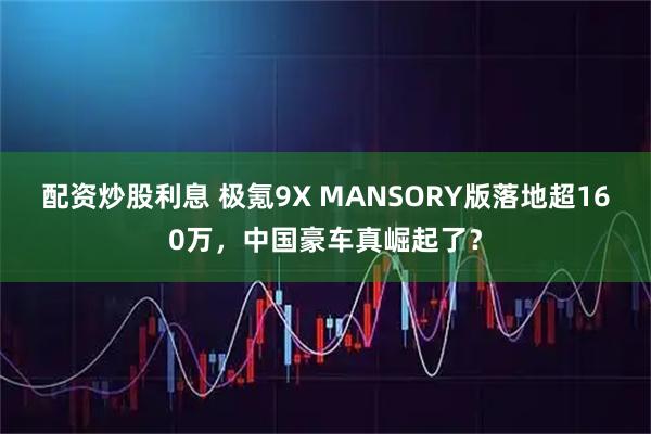 配资炒股利息 极氪9X MANSORY版落地超160万，中国豪车真崛起了？