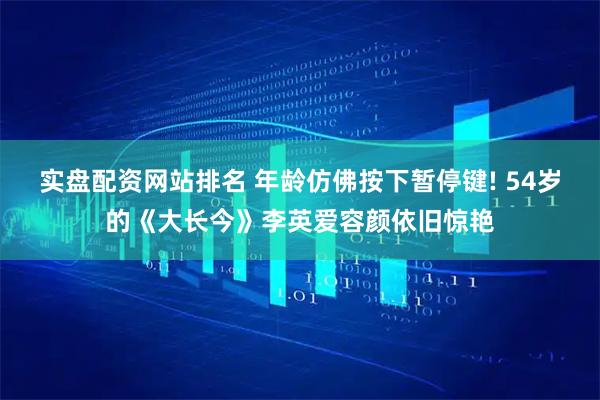 实盘配资网站排名 年龄仿佛按下暂停键! 54岁的《大长今》李英爱容颜依旧惊艳