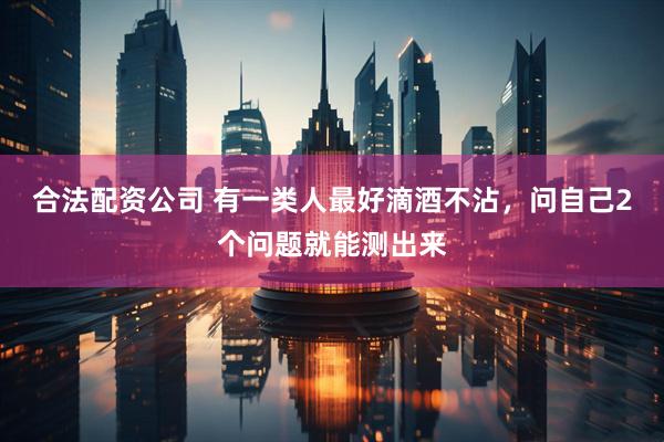 合法配资公司 有一类人最好滴酒不沾，问自己2个问题就能测出来