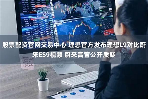 股票配资官网交易中心 理想官方发布理想L9对比蔚来ES9视频 蔚来高管公开质疑